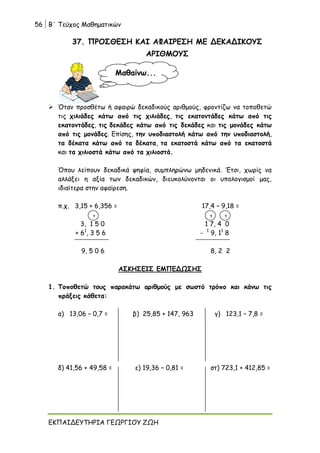 56 Β΄ Τεύχος Μαθηματικών
ΕΚΠΑΙΔΕΥΤΗΡΙΑ ΓΕΩΡΓΙΟΥ ΖΩΗ
37. ΠΡΟΣΘΕΣΗ ΚΑΙ ΑΦΑΙΡΕΣΗ ΜΕ ΔΕΚΑΔΙΚΟΥΣ
ΑΡΙΘΜΟΥΣ
 Όταν προσθέτω ή αφαιρώ δεκαδικούς αριθμούς, φροντίζω να τοποθετώ
τις χιλιάδες κάτω από τις χιλιάδες, τις εκατοντάδες κάτω από τις
εκατοντάδες, τις δεκάδες κάτω από τις δεκάδες και τις μονάδες κάτω
από τις μονάδες. Επίσης, την υποδιαστολή κάτω από την υποδιαστολή,
τα δέκατα κάτω από τα δέκατα, τα εκατοστά κάτω από τα εκατοστά
και τα χιλιοστά κάτω από τα χιλιοστά.
Όπου λείπουν δεκαδικά ψηφία, συμπληρώνω μηδενικά. ‘Ετσι, χωρίς να
αλλάξει η αξία των δεκαδικών, διευκολύνονται οι υπολογισμοί μας,
ιδιαίτερα στην αφαίρεση.
π.χ. 3,15 + 6,356 = 17,4 – 9,18 =
3, 1 5 0 1 7, 4 0
+ 61
, 3 5 6 - 1
9, 11
8
9, 5 0 6 8, 2 2
ΑΣΚΗΣΕΙΣ ΕΜΠΕΔΩΣΗΣ
1. Τοποθετώ τους παρακάτω αριθμούς με σωστό τρόπο και κάνω τις
πράξεις κάθετα:
α) 13,06 – 0,7 = β) 25,85 + 147, 963 γ) 123,1 – 7,8 =
δ) 41,56 + 49,58 = ε) 19,36 – 0,81 = στ) 723,1 + 412,85 =
Μαθαίνω...
1 1
1
 