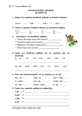 58 Β΄ Τεύχος Μαθηματικών
ΕΚΠΑΙΔΕΥΤΗΡΙΑ ΓΕΩΡΓΙΟΥ ΖΩΗ
ΕΠΑΝΑΛΗΠΤΙΚΕΣ ΑΣΚΗΣΕΙΣ
(6η
ΕΝΟΤΗΤΑ)
1. Γράφω τους παρακάτω δεκαδικούς αριθμούς ως δεκαδικά κλάσματα:
23,67 = 0,58 = 0,05 = 26,6 =
2. Γράφω τα παρακάτω δεκαδικά κλάσματα ως δεκαδικούς αριθμούς:
100
127
.
5
= ............
100
75
= ..............
10
89
= ..............
100
523
= ............
3. Συμπληρώνω τους δεκαδικούς αριθμούς:
 Τριάντα δύο κόμμα τριάντα δύο εκατοστά _____________
 Δεκαπέντε κόμμα εννιά εκατοστά _________________
 Εβδομήντα επτά κόμμα τέσσερα δέκατα ________________
 Είκοσι κόμμα οχτώ χιλιοστά ____________________
4. Γράφω τους δεκαδικούς αριθμούς από τον μικρότερο προς τον
μεγαλύτερο:
α) 1,3 2,5 1,35 0,43 3,06 3,60 0,4
............ < ............ < ........... < ............ < ............. < ........... < .............
β) 7,03 23,03 7,003 7,37 7,3 23,43 23,3
................ < ............... < ................ < ................ < ................ < ................ < ...............
5. Κάνω τους πολλαπλασιασμούς και τις διαιρέσεις με τον νου:
433  10 = ……… 1.500 : 10 = ……… 1.897 : 1.000 = ………
2  1.000 = ……… 234 : 100 = ……… 12.400 : 100 = ………
34  100 = ……… 12.000 : 1.000 = ……… 5 : 100 = ............
6. Γράφω τους παρακάτω αριθμούς με αριθμολέξεις:
7,25 ............................................................................................................
0,897 ............................................................................................................
1,006 ...........................................................................................................
3,227 ...........................................................................................................
 