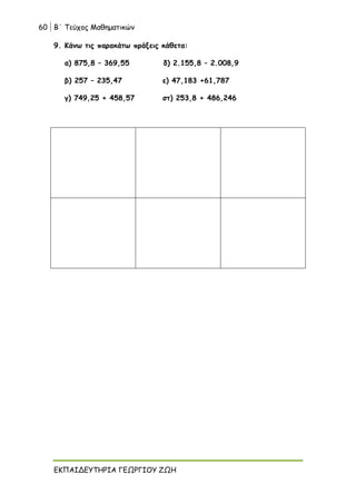 60 Β΄ Τεύχος Μαθηματικών
ΕΚΠΑΙΔΕΥΤΗΡΙΑ ΓΕΩΡΓΙΟΥ ΖΩΗ
9. Κάνω τις παρακάτω πράξεις κάθετα:
α) 875,8 – 369,55 δ) 2.155,8 – 2.008,9
β) 257 – 235,47 ε) 47,183 +61,787
γ) 749,25 + 458,57 στ) 253,8 + 486,246
 