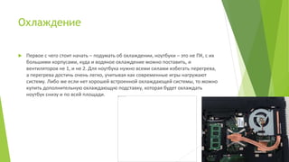 Охлаждение
 Первое с чего стоит начать – подумать об охлаждении, ноутбуки – это не ПК, с их
большими корпусами, куда и водяное охлаждение можно поставить, и
вентиляторов не 1, и не 2. Для ноутбука нужно всеми силами избегать перегрева,
а перегрева достичь очень легко, учитывая как современные игры нагружают
систему. Либо же если нет хорошей встроенной охлаждающей системы, то можно
купить дополнительную охлаждающую подставку, которая будет охлаждать
ноутбук снизу и по всей площади.
 
