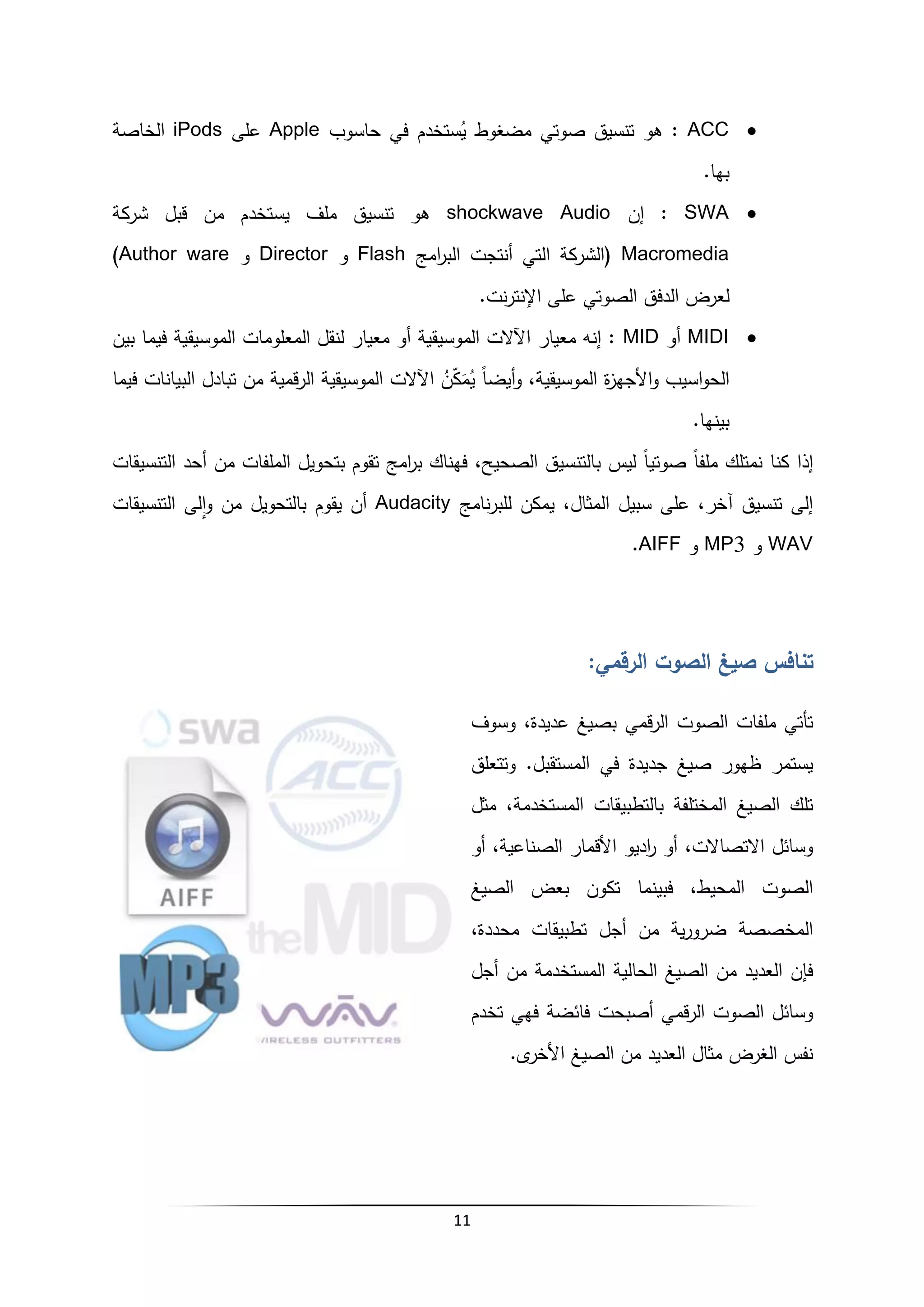 11

ACC
‫حاسوب‬ ‫في‬ ‫ستخدم‬ُ
‫ي‬ ‫مضغوط‬ ‫صوتي‬ ‫تنسيق‬ ‫هو‬ :
Apple
‫على‬
iPods
‫الخاصة‬
.‫بها‬

SWA
‫إن‬ :
shockwave Audio
‫شركة‬ ‫قبل‬ ‫من‬ ‫يستخدم‬ ‫ملف‬ ‫تنسيق‬ ‫هو‬
Macromedia
‫امج‬
‫ر‬‫الب‬ ‫أنتجت‬ ‫التي‬ ‫(الشركة‬
Flash
‫و‬
Director
‫و‬
Author ware
)
‫الصو‬ ‫الدفق‬ ‫لعرض‬
.‫نت‬‫ر‬‫اإلنت‬ ‫على‬ ‫تي‬

MIDI
‫أو‬
MID
‫بين‬ ‫فيما‬ ‫الموسيقية‬ ‫المعلومات‬ ‫لنقل‬ ‫معيار‬ ‫أو‬ ‫الموسيقية‬ ‫اآلالت‬ ‫معيار‬ ‫إنه‬ :
‫فيما‬ ‫البيانات‬ ‫تبادل‬ ‫من‬ ‫قمية‬‫ر‬‫ال‬ ‫الموسيقية‬ ‫اآلالت‬ ُ
‫ن‬ّ
‫ك‬َ
‫م‬ُ
‫ي‬ ً‫ا‬‫أيض‬‫و‬ ،‫الموسيقية‬ ‫ة‬
‫ز‬‫األجه‬‫و‬ ‫اسيب‬‫و‬‫الح‬
.‫بينها‬
‫التنسيقات‬ ‫أحد‬ ‫من‬ ‫الملفات‬ ‫بتحويل‬ ‫تقوم‬ ‫امج‬
‫ر‬‫ب‬ ‫فهناك‬ ،‫الصحيح‬ ‫بالتنسيق‬ ‫ليس‬ ً‫ا‬‫صوتي‬ ً‫ا‬‫ملف‬ ‫نمتلك‬ ‫كنا‬ ‫إذا‬
‫نامج‬‫ر‬‫للب‬ ‫يمكن‬ ،‫المثال‬ ‫سبيل‬ ‫على‬ ،‫آخر‬ ‫تنسيق‬ ‫إلى‬
Audacity
‫التنسيقات‬ ‫لى‬‫ا‬‫و‬ ‫من‬ ‫بالتحويل‬ ‫يقوم‬ ‫أن‬
WAV
‫و‬
MP3
‫و‬
AIFF
.
‫تنافس‬
:‫الرقمي‬ ‫الصوت‬ ‫صيغ‬
‫بص‬ ‫قمي‬‫ر‬‫ال‬ ‫الصوت‬ ‫ملفات‬ ‫تأتي‬
‫وسوف‬ ،‫عديدة‬ ‫يغ‬
‫وتتعلق‬ .‫المستقبل‬ ‫في‬ ‫جديدة‬ ‫صيغ‬ ‫ظهور‬ ‫يستمر‬
‫مثل‬ ،‫المستخدمة‬ ‫بالتطبيقات‬ ‫المختلفة‬ ‫الصيغ‬ ‫تلك‬
‫أو‬ ،‫الصناعية‬ ‫األقمار‬ ‫اديو‬
‫ر‬ ‫أو‬ ،‫االتصاالت‬ ‫وسائل‬
‫الصيغ‬ ‫بعض‬ ‫تكون‬ ‫فبينما‬ ،‫المحيط‬ ‫الصوت‬
،‫محددة‬ ‫تطبيقات‬ ‫أجل‬ ‫من‬ ‫ية‬‫ر‬‫ضرو‬ ‫المخصصة‬
‫المستخد‬ ‫الحالية‬ ‫الصيغ‬ ‫من‬ ‫العديد‬ ‫فإن‬
‫أجل‬ ‫من‬ ‫مة‬
‫تخدم‬ ‫فهي‬ ‫فائضة‬ ‫أصبحت‬ ‫قمي‬‫ر‬‫ال‬ ‫الصوت‬ ‫وسائل‬
.‫ى‬
‫األخر‬ ‫الصيغ‬ ‫من‬ ‫العديد‬ ‫مثال‬ ‫الغرض‬ ‫نفس‬
 