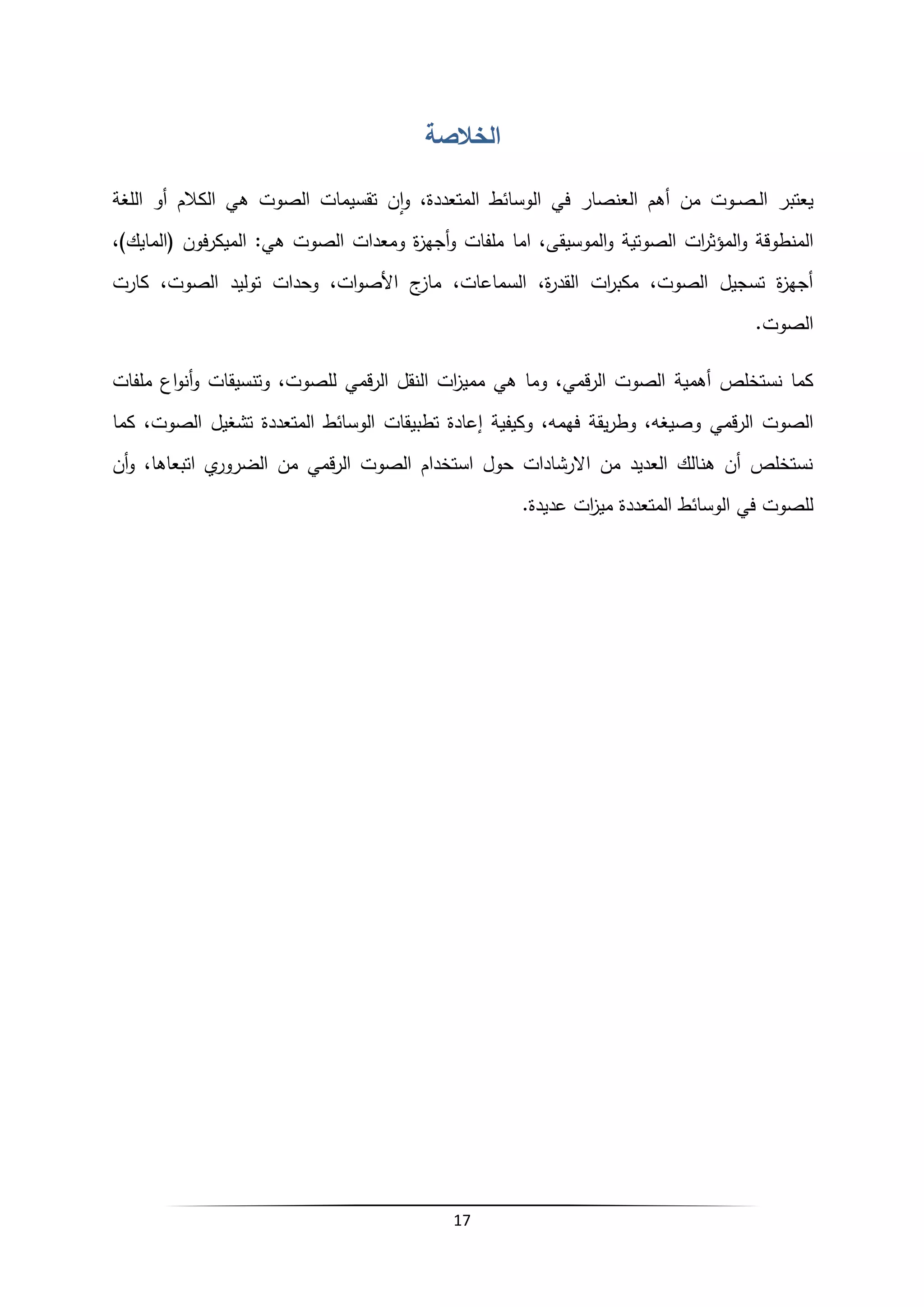 17
‫الخالصة‬
‫يعت‬
‫بر‬
‫في‬ ‫العنصار‬ ‫أهم‬ ‫من‬ ‫ـوت‬‫ـ‬‫ص‬‫ـ‬‫ـ‬‫ل‬‫ا‬
‫المتعددة‬ ‫الوسائط‬
‫هي‬ ‫الصوت‬ ‫تقسيمات‬ ‫ن‬‫ا‬‫و‬ ،
‫اللغة‬ ‫أو‬ ‫الكالم‬
‫المنطوقة‬
‫و‬
‫اما‬ ،‫الموسيقى‬‫و‬ ‫الصوتية‬ ‫ات‬
‫ر‬‫المؤث‬
،)‫(المايك‬ ‫فون‬‫ر‬‫الميك‬ :‫هي‬ ‫الصوت‬ ‫ومعدات‬ ‫ة‬
‫ز‬‫أجه‬‫و‬ ‫ملفات‬
،‫الصوت‬ ‫توليد‬ ‫وحدات‬ ،‫ات‬‫و‬‫األص‬ ‫ج‬
‫ماز‬ ،‫السماعات‬ ،‫ة‬
‫ر‬‫القد‬ ‫ات‬
‫ر‬‫مكب‬ ،‫الصوت‬ ‫تسجيل‬ ‫ة‬
‫ز‬‫أجه‬
‫كارت‬
.‫الصوت‬
‫أهمية‬ ‫نستخلص‬ ‫كما‬
‫ملفات‬ ‫اع‬‫و‬‫أن‬‫و‬ ‫وتنسيقات‬ ،‫للصوت‬ ‫قمي‬‫ر‬‫ال‬ ‫النقل‬ ‫ات‬
‫ز‬‫ممي‬ ‫هي‬ ‫وما‬ ،‫قمي‬‫ر‬‫ال‬ ‫الصوت‬
‫و‬ ‫قمي‬‫ر‬‫ال‬ ‫الصوت‬
‫كما‬ ،‫الصوت‬ ‫تشغيل‬ ‫المتعددة‬ ‫الوسائط‬ ‫تطبيقات‬ ‫إعادة‬ ‫وكيفية‬ ،‫فهمه‬ ‫يقة‬‫ر‬‫وط‬ ،‫صيغه‬
‫الضرو‬ ‫من‬ ‫قمي‬‫ر‬‫ال‬ ‫الصوت‬ ‫استخدام‬ ‫حول‬ ‫االرشادات‬ ‫من‬ ‫العديد‬ ‫هنالك‬ ‫أن‬ ‫نستخلص‬
‫أن‬‫و‬ ،‫اتبعاها‬ ‫ي‬
‫ر‬
.‫عديدة‬ ‫ات‬
‫ز‬‫مي‬ ‫المتعددة‬ ‫الوسائط‬ ‫في‬ ‫للصوت‬
 