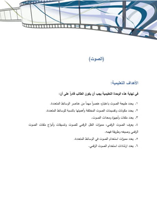 .‫قمي‬‫ر‬‫ال‬ ‫الصوت‬ ‫استخدام‬ ‫ارشادات‬ ‫يعدد‬ .6
.‫المتعددة‬ ‫الوسائط‬ ‫في‬ ‫الصوت‬ ‫استخدام‬ ‫زت‬
‫ا‬ ‫ممي‬ ‫يعدد‬ .5
.‫فهمه‬ ‫يقة‬‫ر‬‫وط‬ ‫يغه‬ ‫و‬
‫ص‬ ‫قمي‬‫ر‬‫ال‬
‫الصوت‬ ‫ملفات‬ ‫اع‬‫و‬‫أن‬‫و‬ ‫وتنسيقات‬ ‫للصوت‬ ‫قمي‬‫ر‬‫ال‬ ‫النقل‬ ‫زت‬
‫ا‬ ‫ممي‬ ،‫قمي‬‫ر‬‫ال‬ ‫الصوت‬ ‫يعرف‬ .4
.‫الصوت‬ ‫ومعدات‬ ‫ة‬
‫ز‬‫أجه‬‫و‬ ‫ملفات‬ ‫يعدد‬ .3
.‫المتعددة‬ ‫للوسائط‬ ‫بالنسبة‬ ‫أهميتها‬‫و‬ ‫المختلفة‬ ‫الصوت‬ ‫وتقسيمات‬ ‫مكونات‬ ‫يحدد‬ .2
.‫المتعددة‬ ‫الوسائط‬ ‫عناصر‬ ‫من‬ ً‫ا‬‫مهم‬ ً
‫ر‬
‫ا‬ ‫عنص‬ ‫ه‬
‫ر‬‫باعتبا‬ ‫الصوت‬ ‫طبيعة‬ ‫يحدد‬ .1
:‫أن‬ ‫على‬ ً‫ر‬
‫ا‬ ‫قاد‬ ‫الطالب‬ ‫يكون‬ ‫أن‬ ‫يجب‬ ‫التعليمية‬ ‫الوحدة‬ ‫هذه‬ ‫نهاية‬ ‫في‬
:‫التعليمية‬ ‫األهداف‬
)‫(الصوت‬
 