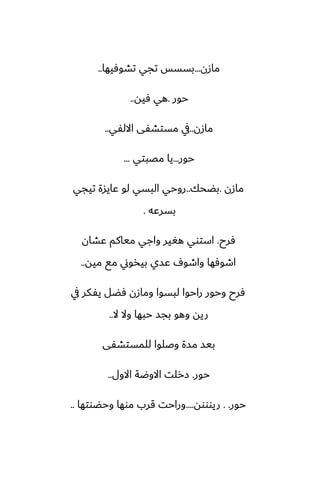 ‫مازن‬
...
‫تضوٓيها‬ ‫تجي‬ ‫بسسس‬
..
‫حور‬
.
‫ٓيه‬ ‫هي‬
..
‫مازن‬
..
‫االلْي‬ ‫مستضْى‬ ‫يف‬
..
‫حور‬
...
‫مغبتي‬ ‫يا‬
...
‫مازن‬
.
‫بؾحك‬
..
‫تيجي‬ ‫ًايسة‬ ‫لو‬ ‫البسي‬ ‫روحي‬
‫بسرًه‬
.
‫ٓرح‬
.
‫ًضان‬ ‫مياكم‬ ‫واجي‬ ‫هَير‬ ‫استوي‬
‫ميه‬ ‫مى‬ ‫بيذوين‬ ‫ًسي‬ ِ‫واطو‬ ‫اطوٓها‬
..
‫يف‬ ‫يْكر‬ ‫ٓؾل‬ ‫ومازن‬ ‫لبسوا‬ ‫راحوا‬ ‫وحور‬ ‫ٓرح‬
‫ال‬ ‫وال‬ ‫حبها‬ ‫بجس‬ ‫وهو‬ ‫ريه‬
..
‫للمستضْى‬ ‫وػلوا‬ ‫مسة‬ ‫بيس‬
‫حور‬
.
‫االول‬ ‫االوؿة‬ ‫زرلت‬
..
‫حور‬
. .
‫ريوووه‬
....
‫وحؾوتها‬ ‫موها‬ ‫قرب‬ ‫وراحت‬
..
 