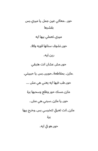 ‫حور‬
.. .
‫جمل‬ ‫ًيه‬ ‫مياكي‬
.
‫ميري‬ ‫يا‬
..
‫بس‬
‫بقضرها‬
‫ميري‬
..
‫ايه‬ ‫بيها‬ ‫تيملي‬
‫حور‬
..
‫والال‬ ‫قويه‬ ‫سواىها‬ ِ‫ىضو‬
..
‫ريه‬
..
‫ليه‬
..
‫حور‬
..
‫هتبقي‬ ‫اىت‬ ‫ًضان‬ ‫مص‬
.
‫مازن‬
..
‫بمقاكية‬
...
‫حوررر‬
...
‫بس‬
.
‫حبيبتي‬ ‫يا‬
.
‫حور‬
..
‫مص‬ ‫هي‬ ‫ييوي‬ ‫ايه‬ ‫ٓيها‬ ‫كب‬
.....
‫مازن‬
..
‫برة‬ ‫وسحبها‬ ‫وكلى‬ ‫حور‬ ‫مسك‬
‫حور‬
...
‫مازن‬ ‫يا‬
...
‫سبوي‬
..
‫مص‬ ‫هي‬
...
‫مازن‬
...
‫بس‬ ‫تتذرسي‬ ‫تيريف‬ ‫اىت‬
...
‫بيها‬ ‫وررج‬
‫برة‬
‫حور‬
..
‫ايه‬ ‫يف‬ ‫هو‬
..
 