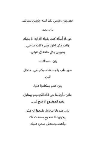 ‫حور‬
...
‫يسن‬
.
‫حبيبي‬
..
‫سيرتك‬ ‫جايبيه‬ ‫لسه‬ ‫كوا‬
..
‫يسن‬
.
‫بجس‬
.
‫حور‬
..
‫بحبك‬ ‫اىا‬ ‫ايه‬ ‫قس‬ ‫بقوله‬ ‫كوت‬ ‫أسأله‬ ‫اه‬
‫ػاحبي‬ ‫اىت‬ ‫ال‬ ‫بس‬ ‫ارويا‬ ‫مص‬ ‫واىت‬
‫زىيتي‬ ‫يف‬ ‫حاحة‬ ‫وكل‬ ‫وحبيبي‬
..
‫يسن‬
... .
‫ػسقتك‬
..
‫حور‬
...
‫بقي‬ ‫اسبكم‬ ‫جماًه‬ ‫يا‬ ‫كب‬
..
‫هسرل‬
‫لليه‬
‫يسن‬
.
‫ًليا‬ ‫بتتكلموا‬ ‫كوتو‬
..
‫مازن‬
...
‫قالتةلكو‬ ‫هي‬ ‫ما‬ ‫أيوة‬
..
‫بيحاول‬ ‫وهو‬
‫ٓيه‬ ‫ٓرح‬ ‫اال‬ ‫الموؿوو‬ ‫يَير‬
..
‫يسن‬
.
‫مص‬ ‫اىه‬ ‫يقويها‬ ‫بيحاول‬ ‫بابا‬ ‫ًوس‬
‫بيذوىها‬
..
‫اىك‬ ‫سميت‬ ‫ػحيح‬ ‫اال‬
‫وقيت‬
..
‫ًليك‬ ‫سمي‬ ‫ومحسش‬
.
 