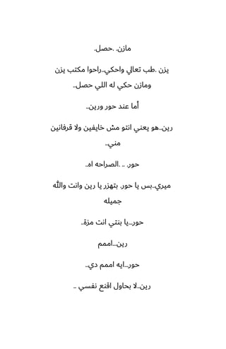 ‫مازن‬
. .
‫حغل‬
.
‫يسن‬
.
‫واحكي‬ ‫تيايل‬ ‫كب‬
..
‫يسن‬ ‫مكتب‬ ‫راحوا‬
‫حغل‬ ‫اللي‬ ‫له‬ ‫حكي‬ ‫ومازن‬
..
‫وريه‬ ‫حور‬ ‫ًوس‬ ‫أما‬
..
‫ريه‬
..
‫قرٓاىيه‬ ‫وال‬ ‫رايْيه‬ ‫مص‬ ‫اىتو‬ ‫ييوي‬ ‫هو‬
‫موي‬
..
‫حور‬
. .. .
‫اه‬ ‫الغراحه‬
..
‫ميري‬
..
‫حور‬ ‫يا‬ ‫بس‬
.
‫وهللا‬ ‫واىت‬ ‫ريه‬ ‫يا‬ ‫بتهسر‬
‫جميله‬
‫حور‬
...
‫مسة‬ ‫اىت‬ ‫بوتي‬ ‫يا‬
..
‫ريه‬
...
‫اممم‬
‫حور‬
...
‫زي‬ ‫اممم‬ ‫ايه‬
..
‫ريه‬
..
‫ىْسي‬ ‫اقوى‬ ‫بحاول‬ ‫ال‬
..
 