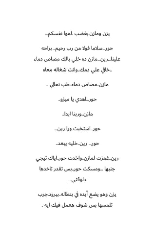 ‫ومازن‬ ‫يسن‬
.
‫بَؾب‬
.
‫ىْسكم‬ ‫لموا‬
...
‫حور‬
...
‫رحيم‬ ‫رب‬ ‫مه‬ ‫قوال‬ ‫سالما‬
..
‫براحه‬
‫ًليوا‬
...
‫ريه‬
...
‫زماء‬ ‫مغاظ‬ ‫بالك‬ ‫رلي‬ ‫زه‬ ‫مازن‬
..
‫زمك‬ ‫ًلي‬ ‫رايف‬
..
‫مياه‬ ‫طَاله‬ ‫واىت‬
‫مازن‬
..
‫زماء‬ ‫مغاظ‬
..
‫تيايل‬ ‫كب‬
..
‫حور‬
...
‫ميسو‬ ‫يا‬ ‫اهسي‬
..
‫مازن‬
..
‫ابسا‬ ‫وربوا‬
..
‫حور‬
.
‫ريه‬ ‫ورا‬ ‫استذبت‬
...
‫حور‬
...
‫ريه‬
..
‫يبيس‬ ‫رليه‬
..
‫ريه‬
..
‫لمازن‬ ‫ُمست‬
..
‫حور‬ ‫وارست‬
..
‫تيجي‬ ‫اياك‬
‫جوبها‬
...
‫حور‬ ‫ومسكت‬
..
‫تارسها‬ ‫تقسر‬ ‫بس‬
‫زلوقتي‬
..
‫بوقاله‬ ‫يف‬ ‫أيسه‬ ‫يؾى‬ ‫وهو‬ ‫يسن‬
..
‫ببروز‬
.
‫جرب‬
‫ايه‬ ‫ٓيك‬ ‫هيمل‬ ِ‫طو‬ ‫بس‬ ‫تلمسها‬
.
 