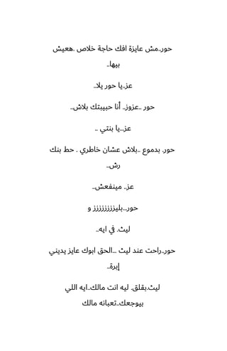 ‫حور‬
..
‫رالظ‬ ‫حاجة‬ ‫آك‬ ‫ًايسة‬ ‫مص‬
.
‫هييص‬
‫بيها‬
..
‫ًس‬
..
‫يال‬ ‫حور‬ ‫يا‬
..
‫حور‬
..
‫ًسوز‬
..
‫بالش‬ ‫حبيبتك‬ ‫أىا‬
..
‫ًس‬
...
‫بوتي‬ ‫يا‬
..
‫حور‬
.
‫بسموو‬
..
‫راكري‬ ‫ًضان‬ ‫بالش‬
.
‫بوك‬ ‫حف‬
‫رش‬
..
‫ًس‬
..
‫ميوْيص‬
..
‫حور‬
...
‫و‬ ‫بليسززززززز‬
‫ليث‬
.
‫ايه‬ ‫يف‬
..
‫حور‬
..
‫ليث‬ ‫ًوس‬ ‫راحت‬
...
‫يسيوي‬ ‫ًايس‬ ‫ابوك‬ ‫الحق‬
‫إبرة‬
..
‫ليث‬
.
‫بقلق‬
.
‫مالك‬ ‫اىت‬ ‫ليه‬
..
‫اللي‬ ‫ايه‬
‫بيوجيك‬
..
‫مالك‬ ‫تيباىه‬
 