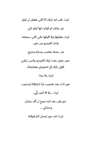 ‫ليث‬
.
‫لولو‬ ‫ل‬ ‫هقول‬ ‫اللي‬ ‫اىا‬ ‫رايك‬ ‫ايه‬ ‫كب‬
‫ًس‬
...
‫تاين‬ ‫لولو‬ ‫لها‬ ‫قولت‬ ‫لو‬ ِ‫ًار‬
.
‫ليث‬
...
‫هقولها‬
..
‫سميته‬ ‫اللي‬ ‫ًلي‬ ‫اقولها‬ ‫وال‬
‫حور‬ ‫مه‬ ‫الْيسيو‬ ‫وارس‬
..
‫ًس‬
...
‫وررج‬ ‫وسابه‬ ‫بَؾب‬ ‫بغله‬
..
‫حور‬
...
‫ًسوز‬
...
‫واتس‬ ‫الْيسيو‬ ‫ليك‬ ‫بيت‬
...
‫تبقي‬
‫تغويري‬ ‫يف‬ ‫رايك‬ ‫قويل‬
..
‫هييجبك‬
‫ليث‬
...
‫بيوا‬ ‫يال‬
..
‫حور‬
..
‫وزبسوب‬ ‫طكوالتا‬ ‫ليا‬ ‫هتجيب‬ ‫بجس‬ ‫اىت‬
.
‫ليث‬
....
‫رأيي‬ ‫اُير‬ ‫اال‬ ‫يال‬
..
‫حور‬
.
‫ًضان‬ ‫آالء‬ ‫ل‬ ‫ىروح‬ ‫كسه‬ ‫بيس‬ ‫كب‬
‫وحضاين‬
......
‫الضكوالته‬ ‫لمحل‬ ‫حور‬ ‫ارس‬ ‫ليث‬
 