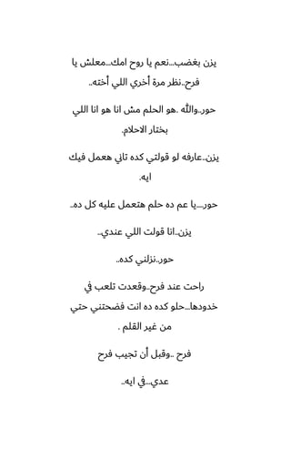 ‫بَؾب‬ ‫يسن‬
...
‫امك‬ ‫روح‬ ‫يا‬ ‫ىيم‬
...
‫يا‬ ‫ميلص‬
‫ٓرح‬
..
‫أرته‬ ‫اللي‬ ‫أرري‬ ‫مرة‬ ‫ىنر‬
..
‫حور‬
..
‫وهللا‬
.
‫اللي‬ ‫اىا‬ ‫هو‬ ‫اىا‬ ‫مص‬ ‫الحلم‬ ‫هو‬
‫االحالم‬ ‫بذتار‬
.
‫يسن‬
..
‫ٓيك‬ ‫هيمل‬ ‫تاين‬ ‫كسه‬ ‫قولتي‬ ‫لو‬ ‫ًارٓه‬
‫ايه‬
.
‫حور‬
....
‫زه‬ ‫كل‬ ‫ًليه‬ ‫هتيمل‬ ‫حلم‬ ‫زه‬ ‫ًم‬ ‫يا‬
..
‫يسن‬
..
‫ًوسي‬ ‫اللي‬ ‫قولت‬ ‫اىا‬
..
‫حور‬
..
‫كسه‬ ‫ىسلوي‬
..
‫ٓرح‬ ‫ًوس‬ ‫راحت‬
..
‫يف‬ ‫تليب‬ ‫وقيست‬
‫رسوزها‬
...
‫حتي‬ ‫ٓؾحتوي‬ ‫اىت‬ ‫زه‬ ‫كسه‬ ‫حلو‬
‫القلم‬ ‫ُير‬ ‫مه‬
.
‫ٓرح‬
..
‫ٓرح‬ ‫تجيب‬ ‫أن‬ ‫وقبل‬
‫ًسي‬
...
‫ايه‬ ‫يف‬
..
 