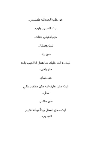 ‫حور‬
..
‫كموتيوي‬ ‫الحمسلله‬ ‫كب‬
..
‫ليث‬
...
‫يارب‬ ‫يا‬ ‫الغبر‬
..
‫حور‬
..
‫مياك‬ ‫ازًيلي‬
..
‫ليث‬
..
‫وػلوا‬
..
‫حور‬
...
‫يال‬
.
‫ليث‬
..
‫واحس‬ ‫اجيب‬ ‫اىا‬ ‫هوسل‬ ‫هوا‬ ‫رليك‬ ‫اىت‬ ‫ال‬
‫واجي‬ ‫حلو‬
..
‫حور‬
...
‫تمام‬
..
‫ليث‬
.
‫مقمه‬ ‫مص‬ ‫ليه‬ ِ‫ًار‬ ‫مص‬
..
‫اياكي‬
‫توسيل‬
..
‫حور‬
..
‫حاؿر‬
..
‫ليث‬
..
‫ارتيار‬ ‫مهمه‬ ‫وبسأ‬ ‫المحل‬ ‫زرل‬
‫السبسوب‬
....
 