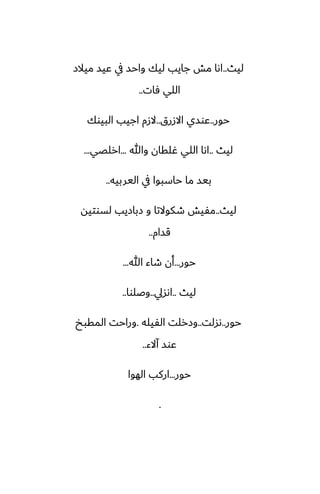 ‫ليث‬
..
‫ميالز‬ ‫ًيس‬ ‫يف‬ ‫واحس‬ ‫ليك‬ ‫جايب‬ ‫مص‬ ‫اىا‬
‫ٓات‬ ‫اللي‬
..
‫حور‬
..
‫االزرق‬ ‫ًوسي‬
..
‫البيوك‬ ‫اجيب‬ ‫الزم‬
‫ليث‬
..
‫وهللا‬ ‫ُلقان‬ ‫اللي‬ ‫اىا‬
...
‫ارلغي‬
...
‫اليربيه‬ ‫يف‬ ‫حاسبوا‬ ‫ما‬ ‫بيس‬
..
‫ليث‬
..
‫لسوتيه‬ ‫زبازيب‬ ‫و‬ ‫طكوالتا‬ ‫مْيص‬
‫قسام‬
..
‫حور‬
...
‫هللا‬ ‫طاء‬ ‫أن‬
...
‫ليث‬
..
‫اىسيل‬
..
‫وػلوا‬
..
‫حور‬
..
‫ىسلت‬
..
‫الْيله‬ ‫وزرلت‬
.
‫المقبد‬ ‫وراحت‬
‫آالء‬ ‫ًوس‬
..
‫حور‬
...
‫الهوا‬ ‫اركب‬
.
 