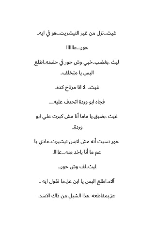 ‫ُيث‬
...
‫التيضريت‬ ‫ُير‬ ‫مه‬ ‫ىسل‬
...
‫ايه‬ ‫يف‬ ‫هو‬
..
‫حور‬
....
‫ًاااااا‬
‫ليث‬
.
‫بَؾب‬
..
‫حؾوه‬ ‫يف‬ ‫حور‬ ‫وش‬ ‫ربي‬
..
‫اكلى‬
ّ‫متذل‬ ‫يا‬ ‫البس‬
..
‫ُيث‬
. ..
‫كسه‬ ‫مرتاح‬ ‫اىا‬ ‫ال‬
..
‫ًليه‬ ِ‫اتحس‬ ‫ورزة‬ ‫ابو‬ ‫ٓجاه‬
.....
‫ُيث‬
.
‫بؾيق‬
.
‫ابو‬ ‫ًلي‬ ‫كبرت‬ ‫مص‬ ‫أىا‬ ‫ماما‬ ‫يا‬
‫ورزة‬
..
‫تيضيرت‬ ‫البس‬ ‫مص‬ ‫أىه‬ ‫ىسيت‬ ‫حور‬
..
‫يا‬ ‫ًازي‬
‫موه‬ ‫بارس‬ ‫أىا‬ ‫ما‬ ‫ًم‬
....
‫ًاااا‬
.
‫ليث‬
..
‫حور‬ ‫وش‬ ّ‫ل‬
...
‫آالء‬
..
‫ًس‬ ‫ابه‬ ‫يا‬ ‫البس‬ ‫اكلى‬
..
‫ايه‬ ‫ىقول‬ ‫ما‬
..
‫ًس‬
.
‫بمقاكيه‬
.
‫االسس‬ ‫شاك‬ ‫مه‬ ‫الضبل‬ ‫هصا‬
.
 