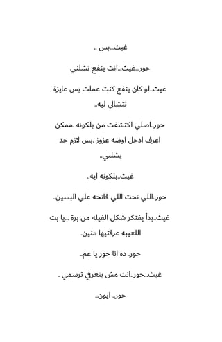 ‫ُيث‬
...
‫بس‬
..
‫حور‬
...
‫ُيث‬
...
‫تضلوي‬ ‫يوْى‬ ‫اىت‬
‫ُيث‬
..
‫ًايسة‬ ‫بس‬ ‫ًملت‬ ‫كوت‬ ‫يوْى‬ ‫كان‬ ‫لو‬
‫ليه‬ ‫تتضايل‬
..
‫حور‬
..
‫بلكوىه‬ ‫مه‬ ‫كتضْت‬‫ا‬ ‫اػلي‬
.
‫ممكه‬
‫ًسوز‬ ‫اوؿه‬ ‫ازرل‬ ِ‫اًر‬
.
‫حس‬ ‫الزم‬ ‫بس‬
‫يضلوي‬
..
‫ُيث‬
..
‫ايه‬ ‫بلكوىه‬
..
‫حور‬
..
‫البسيه‬ ‫ًلي‬ ‫ٓاتحه‬ ‫اللي‬ ‫تحت‬ ‫اللي‬
..
‫ُيث‬
..
‫برة‬ ‫مه‬ ‫الْيله‬ ‫طكل‬ ‫يْتكر‬ ‫بسأ‬
...
‫بت‬ ‫يا‬
‫مويه‬ ‫ًرٓتيها‬ ‫اللييبه‬
..
‫حور‬
.
‫ًم‬ ‫يا‬ ‫حور‬ ‫اىا‬ ‫زه‬
..
‫ُيث‬
...
‫حور‬
..
‫ترسمي‬ ‫بتيريف‬ ‫مص‬ ‫اىت‬
.
‫حور‬
..
‫ايون‬
..
 