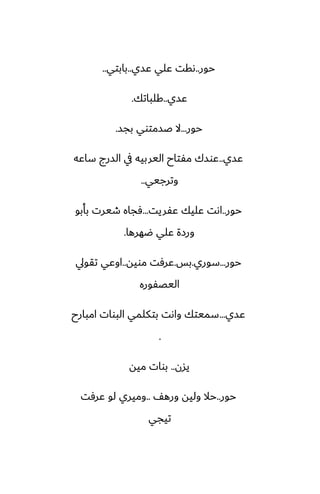 ‫حور‬
..
‫ًسي‬ ‫ًلي‬ ‫ىقت‬
..
‫بابتي‬
..
‫ًسي‬
..
‫كلباتك‬
.
‫حور‬
...
‫بجس‬ ‫ػسمتوي‬ ‫ال‬
.
‫ًسي‬
..
‫ساًه‬ ‫السرج‬ ‫يف‬ ‫اليربيه‬ ‫مْتاح‬ ‫ًوسك‬
‫وترجيي‬
..
‫حور‬
..
‫ًْريت‬ ‫ًليك‬ ‫اىت‬
...
‫بأبو‬ ‫طيرت‬ ‫ٓجاه‬
‫ؿهرها‬ ‫ًلي‬ ‫ورزة‬
.
‫حور‬
...
‫سوري‬
.
‫بس‬
.
‫مويه‬ ‫ًرٓت‬
..
‫تقويل‬ ‫اوًي‬
‫اليغْوره‬
‫ًسي‬
...
‫امبارح‬ ‫البوات‬ ‫بتكلمي‬ ‫واىت‬ ‫سميتك‬
.
‫يسن‬
..
‫ميه‬ ‫بوات‬
‫حور‬
..
ّ‫وره‬ ‫وليه‬ ‫حال‬
..
‫ًرٓت‬ ‫لو‬ ‫وميري‬
‫تيجي‬
 