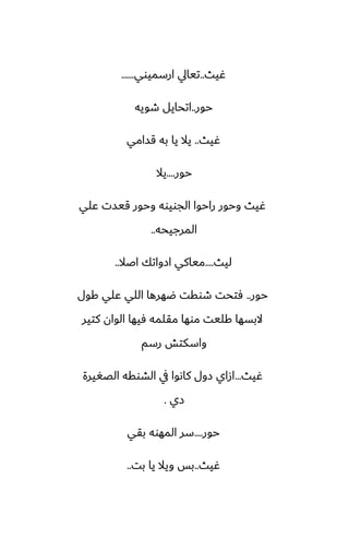 ‫ُيث‬
..
‫ارسميوي‬ ‫تيايل‬
......
‫حور‬
..
‫طويه‬ ‫اتحايل‬
‫ُيث‬
..
‫قسامي‬ ‫به‬ ‫يا‬ ‫يال‬
‫حور‬
....
‫يال‬
‫ًلي‬ ‫قيست‬ ‫وحور‬ ‫الجويوه‬ ‫راحوا‬ ‫وحور‬ ‫ُيث‬
‫المرجيحه‬
..
‫ليث‬
....
‫اػال‬ ‫ازواتك‬ ‫مياكي‬
..
‫حور‬
..
‫كول‬ ‫ًلي‬ ‫اللي‬ ‫ؿهرها‬ ‫طوقت‬ ‫ٓتحت‬
‫كتير‬ ‫الوان‬ ‫ٓيها‬ ‫مقلمه‬ ‫موها‬ ‫كليت‬ ‫البسها‬
‫رسم‬ ‫واسكتص‬
‫ُيث‬
...
‫الغَيرة‬ ‫الضوقه‬ ‫يف‬ ‫كاىوا‬ ‫زول‬ ‫ازاي‬
‫زي‬
.
‫حور‬
....
‫بقي‬ ‫المهوه‬ ‫سر‬
‫ُيث‬
..
‫بت‬ ‫يا‬ ‫ويال‬ ‫بس‬
..
 