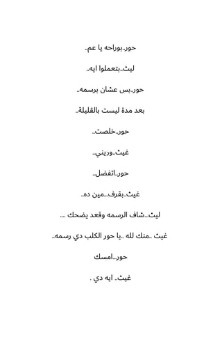 ‫حور‬
..
‫ًم‬ ‫يا‬ ‫بوراحه‬
..
‫ليث‬
..
‫ايه‬ ‫بتيملوا‬
..
‫حور‬
..
‫برسمه‬ ‫ًضان‬ ‫بس‬
..
‫بالقليلة‬ ‫ليست‬ ‫مسة‬ ‫بيس‬
..
‫حور‬
..
‫رلغت‬
..
‫ُيث‬
..
‫وريوي‬
..
‫حور‬
..
‫اتْؾل‬
..
‫ُيث‬
..
ِ‫بقر‬
...
‫زه‬ ‫ميه‬
..
‫ليث‬
...
‫يؾحك‬ ‫وقيس‬ ‫الرسمه‬ ِ‫طا‬
....
‫ُيث‬
..
‫لله‬ ‫موك‬
..
‫رسمه‬ ‫زي‬ ‫الكلب‬ ‫حور‬ ‫يا‬
..
‫حور‬
...
‫امسك‬
‫ُيث‬
..
‫زي‬ ‫ايه‬
.
 