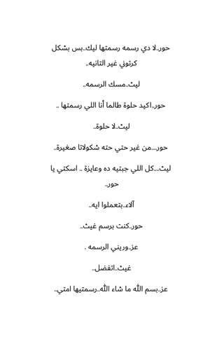 ‫حور‬
..
‫ليك‬ ‫رسمتها‬ ‫رسمه‬ ‫زي‬ ‫ال‬
..
‫بضكل‬ ‫بس‬
‫التاىيه‬ ‫ُير‬ ‫كرتوين‬
..
‫ليث‬
..
‫الرسمه‬ ‫مسك‬
..
‫حور‬
..
‫رسمتها‬ ‫اللي‬ ‫أىا‬ ‫كالما‬ ‫حلوة‬ ‫كيس‬‫ا‬
..
‫ليث‬
..
‫حلوة‬ ‫ال‬
..
‫حور‬
....
‫ػَيرة‬ ‫طكوالتا‬ ‫حته‬ ‫حتي‬ ‫ُير‬ ‫مه‬
..
‫ليث‬
....
‫وًايسة‬ ‫زه‬ ‫جبتيه‬ ‫اللي‬ ‫كل‬
..
‫يا‬ ‫اسكتي‬
‫حور‬
..
‫آالء‬
..
‫ايه‬ ‫بتيملوا‬
..
‫حور‬
..
‫ُيث‬ ‫برسم‬ ‫كوت‬
..
‫ًس‬
..
‫الرسمه‬ ‫وريوي‬
.
‫ُيث‬
..
‫اتْؾل‬
..
‫ًس‬
..
‫هللا‬ ‫طاء‬ ‫ما‬ ‫هللا‬ ‫بسم‬
..
‫امتي‬ ‫رسمتيها‬
..
 