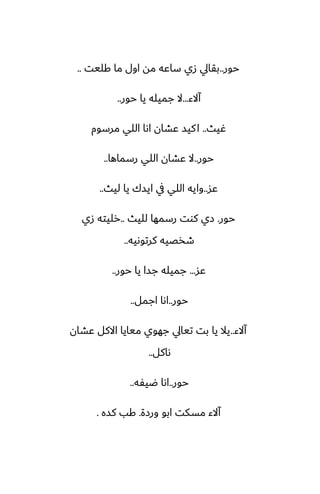 ‫حور‬
..
‫كليت‬ ‫ما‬ ‫اول‬ ‫مه‬ ‫ساًه‬ ‫زي‬ ‫بقايل‬
..
‫آالء‬
...
‫حور‬ ‫يا‬ ‫جميله‬ ‫ال‬
..
‫ُيث‬
..
‫مرسوم‬ ‫اللي‬ ‫اىا‬ ‫ًضان‬ ‫كيس‬‫ا‬
‫حور‬
..
‫رسماها‬ ‫اللي‬ ‫ًضان‬ ‫ال‬
..
‫ًس‬
..
‫ليث‬ ‫يا‬ ‫ايسك‬ ‫يف‬ ‫اللي‬ ‫وايه‬
..
‫حور‬
.
‫لليث‬ ‫رسمها‬ ‫كوت‬ ‫زي‬
..
‫زي‬ ‫رليته‬
‫كرتوىيه‬ ‫طذغيه‬
..
‫ًس‬
...
‫حور‬ ‫يا‬ ‫جسا‬ ‫جميله‬
..
‫حور‬
..
‫اجمل‬ ‫اىا‬
..
‫آالء‬
..
‫ًضان‬ ‫االكل‬ ‫ميايا‬ ‫جهوي‬ ‫تيايل‬ ‫بت‬ ‫يا‬ ‫يال‬
‫ىاكل‬
..
‫حور‬
..
‫ؿيْه‬ ‫اىا‬
..
‫ورزة‬ ‫ابو‬ ‫مسكت‬ ‫آالء‬
.
‫كسه‬ ‫كب‬
.
 