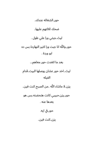 ‫حور‬
..
‫ًوسك‬ ‫الضَاله‬
..
‫ًليها‬ ‫ثالثتهم‬ ‫ؿحك‬
..
‫ليث‬
..
‫كول‬ ‫ًلي‬ ‫ورا‬ ‫جبتي‬
.
‫حور‬
..
‫زه‬ ‫بس‬ ‫الوهارزة‬ ‫كتير‬ ‫ورا‬ ‫جبت‬ ‫اىا‬ ‫وهللا‬
‫ورزة‬ ‫ابو‬
.
‫مياهم‬ ‫حور‬ ‫اتَست‬ ‫ما‬ ‫بيس‬
....
‫ليث‬
...
‫البيت‬ ‫يوػلها‬ ‫ًضان‬ ‫حور‬ ‫ارس‬
..
‫قسام‬
‫الْيله‬
‫يسن‬
..
‫هللا‬ ‫ماطاء‬ ‫ال‬
..
‫ٓيه‬ ‫كوت‬ ‫الغبح‬ ‫مه‬
..
‫حور‬
..
‫يسن‬
.
‫هتحؾوه‬ ‫كاىت‬ ‫حبيبي‬
..
‫هو‬ ‫بس‬
‫ًوه‬ ‫بيسها‬
.
‫حور‬
..
‫ايه‬ ‫يف‬
.
‫يسن‬
..
‫ٓيه‬ ‫كوت‬
..
 