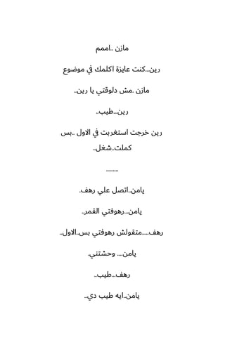 ‫مازن‬
..
‫اممم‬
‫ريه‬
...
‫موؿوو‬ ‫يف‬ ‫كلمك‬‫ا‬ ‫ًايسة‬ ‫كوت‬
‫مازن‬
.
‫ريه‬ ‫يا‬ ‫زلوقتي‬ ‫مص‬
..
‫ريه‬
...
‫كيب‬
..
‫االول‬ ‫يف‬ ‫استَربت‬ ‫ررجت‬ ‫ريه‬
..
‫بس‬
‫كملت‬
..
‫طَل‬
..
.........
‫يامه‬
..
ّ‫ره‬ ‫ًلي‬ ‫اتغل‬
.
‫يامه‬
...
‫القمر‬ ‫رهوٓتي‬
..
ّ‫ره‬
.....
‫بس‬ ‫رهوٓتي‬ ‫متقولص‬
..
‫االول‬
..
‫يامه‬
....
‫وحضتوي‬
.
ّ‫ره‬
...
‫كيب‬
..
‫يامه‬
..
‫زي‬ ‫كيب‬ ‫ايه‬
..
 