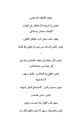 ّ‫ره‬
..
‫ييوي‬ ‫ايه‬ ‫اقولك‬
‫يامه‬
...
‫قولت‬ ‫اين‬ ‫ُلقان‬ ‫اىا‬ ‫طيذه‬ ‫يا‬
‫كلمك‬‫ا‬
..
‫وحضاين‬ ‫ًضان‬
..
ّ‫ره‬
.
‫اقْل‬ ‫ُلقان‬ ‫اىت‬ ‫مص‬ ‫كب‬
..
‫يامه‬
.
‫كلمه‬ ‫وال‬ ‫يقول‬ ‫ما‬ ‫ُير‬ ‫مه‬ ‫السكه‬ ‫قْل‬
.....
‫يامه‬
.
‫زي‬ ‫بيه‬ ‫هتتغل‬ ّ‫ره‬ ‫إن‬ ‫مْكر‬ ‫كان‬
‫متغلتص‬ ‫بس‬ ‫مرة‬ ‫كل‬
....
‫يامه‬
.
‫المكتب‬ ‫برة‬ ‫كلى‬
...
‫سهر‬ ‫قابل‬
...
‫السكرتيرة‬
‫سهر‬
....
‫يامه‬ ‫مستر‬
..
‫طويه‬ ‫كمان‬ ‫االجتماو‬
.
‫يامه‬
....
‫هحؾر‬ ‫مص‬
.
‫سهر‬
..
‫سليم‬ ‫لمستر‬ ‫ايه‬ ‫اقول‬ ‫كب‬
.
‫يامه‬
..
‫بيغبية‬
....
‫زه‬ ‫لكل‬ ‫ٓايق‬ ‫مص‬ ‫اىا‬ ‫سهر‬
.
 