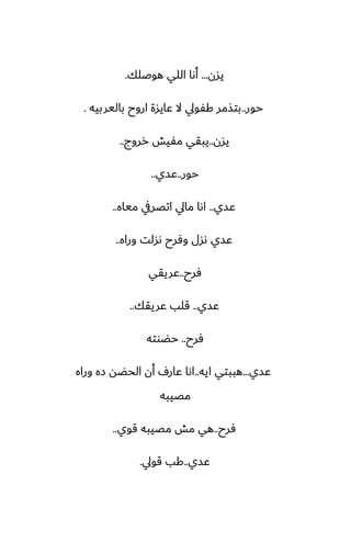 ‫يسن‬
...
‫هوػلك‬ ‫اللي‬ ‫أىا‬
.
‫حور‬
..
‫باليربيه‬ ‫اروح‬ ‫ًايسة‬ ‫ال‬ ‫كْويل‬ ‫بتصمر‬
.
‫يسن‬
..
‫رروج‬ ‫مْيص‬ ‫يبقي‬
..
‫حور‬
..
‫ًسي‬
..
‫ًسي‬
..
‫مياه‬ ‫اتغريف‬ ‫مايل‬ ‫اىا‬
..
‫وراه‬ ‫ىسلت‬ ‫وٓرح‬ ‫ىسل‬ ‫ًسي‬
..
‫ٓرح‬
..
‫ًريقي‬
‫ًسي‬
..
‫ًريقك‬ ‫قلب‬
..
‫ٓرح‬
..
‫حؾوته‬
‫ًسي‬
...
‫ايه‬ ‫هببتي‬
..
‫وراه‬ ‫زه‬ ‫الحؾه‬ ‫أن‬ ِ‫ًار‬ ‫اىا‬
‫مغيبه‬
‫ٓرح‬
..
‫قوي‬ ‫مغيبه‬ ‫مص‬ ‫هي‬
..
‫ًسي‬
..
‫قويل‬ ‫كب‬
.
 