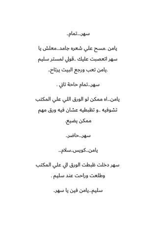 ‫سهر‬
....
‫تمام‬
..
‫يامه‬
.
‫جامس‬ ‫طيره‬ ‫ًلي‬ ‫مسح‬
...
‫يا‬ ‫ميلص‬
‫ًليك‬ ‫اتيغبت‬ ‫سهر‬
..
‫سليم‬ ‫لمستر‬ ‫قويل‬
.
‫يرتاح‬ ‫البيت‬ ‫ورجى‬ ‫تيب‬ ‫يامه‬
..
‫سهر‬
...
‫تاين‬ ‫حاحة‬ ‫تمام‬
.
‫يامه‬
...
‫المكتب‬ ‫ًلي‬ ‫اللي‬ ‫الورق‬ ‫لو‬ ‫ممكه‬ ‫اه‬
‫تضوٓيه‬
..
‫مهم‬ ‫ورق‬ ‫ٓيه‬ ‫ًضان‬ ‫تنبقيه‬ ‫و‬
‫يؾيى‬ ‫ممكه‬
.
‫سهر‬
...
‫حاؿر‬
..
‫يامه‬
...
‫كويس‬
..
‫سالم‬
...
‫المكتب‬ ‫ًلي‬ ‫ايل‬ ‫الورق‬ ‫هبقت‬ ‫زرلت‬ ‫سهر‬
‫سليم‬ ‫ًوس‬ ‫وراحت‬ ‫وكليت‬
.
‫سليم‬
...
‫سهر‬ ‫يا‬ ‫ٓيه‬ ‫يامه‬
..
 