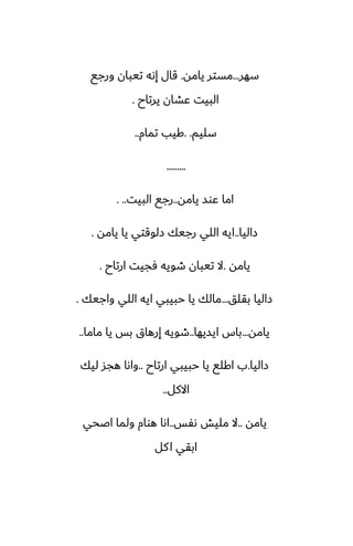‫سهر‬
...
‫يامه‬ ‫مستر‬
.
‫ورجى‬ ‫تيبان‬ ‫إىه‬ ‫قال‬
‫يرتاح‬ ‫ًضان‬ ‫البيت‬
.
‫سليم‬
. .
‫تمام‬ ‫كيب‬
..
.........
‫يامه‬ ‫ًوس‬ ‫اما‬
..
‫البيت‬ ‫رجى‬
. ..
‫زاليا‬
..
‫يامه‬ ‫يا‬ ‫زلوقتي‬ ‫رجيك‬ ‫اللي‬ ‫ايه‬
.
‫يامه‬
.
‫ارتاح‬ ‫ٓجيت‬ ‫طويه‬ ‫تيبان‬ ‫ال‬
.
‫بقلق‬ ‫زاليا‬
...
‫واجيك‬ ‫اللي‬ ‫ايه‬ ‫حبيبي‬ ‫يا‬ ‫مالك‬
.
‫يامه‬
...
‫ايسيها‬ ‫باس‬
..
‫ماما‬ ‫يا‬ ‫بس‬ ‫إرهاق‬ ‫طويه‬
..
‫زاليا‬
.
‫ارتاح‬ ‫حبيبي‬ ‫يا‬ ‫اكلى‬ ‫ب‬
..
‫ليك‬ ‫هجس‬ ‫واىا‬
‫االكل‬
..
‫يامه‬
..
‫ىْس‬ ‫مليص‬ ‫ال‬
..
‫اػحي‬ ‫ولما‬ ‫هوام‬ ‫اىا‬
‫كل‬‫ا‬ ‫ابقي‬
 