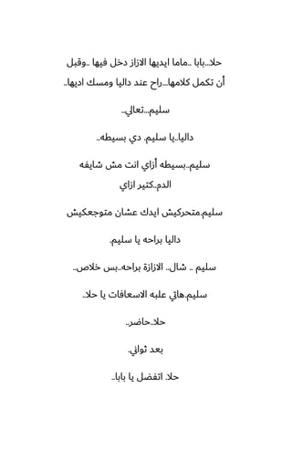 ‫حال‬
...
‫بابا‬
..
‫ٓيها‬ ‫زرل‬ ‫االزاز‬ ‫ايسيها‬ ‫ماما‬
..
‫وقبل‬
‫كالمها‬ ‫تكمل‬ ‫أن‬
...
‫ازيها‬ ‫ومسك‬ ‫زاليا‬ ‫ًوس‬ ‫راح‬
..
‫سليم‬
...
‫تيايل‬
..
‫زاليا‬
..
‫سليم‬ ‫يا‬
.
‫بسيقه‬ ‫زي‬
..
‫سليم‬
..
‫طايْه‬ ‫مص‬ ‫اىت‬ ‫أزاي‬ ‫بسيقه‬
‫السم‬
..
‫ازاي‬ ‫كتير‬
‫سليم‬
.
‫متوجيكيص‬ ‫ًضان‬ ‫ايسك‬ ‫متحركيص‬
‫سليم‬ ‫يا‬ ‫براحه‬ ‫زاليا‬
.
‫سليم‬
..
‫طال‬
..
‫براحه‬ ‫االزازة‬
..
‫رالظ‬ ‫بس‬
..
‫سليم‬
.
‫حال‬ ‫يا‬ ‫االسيآات‬ ‫ًلبه‬ ‫هايت‬
..
‫حال‬
..
‫حاؿر‬
..
‫ثواين‬ ‫بيس‬
.
‫حال‬
.
‫بابا‬ ‫يا‬ ‫اتْؾل‬
..
 