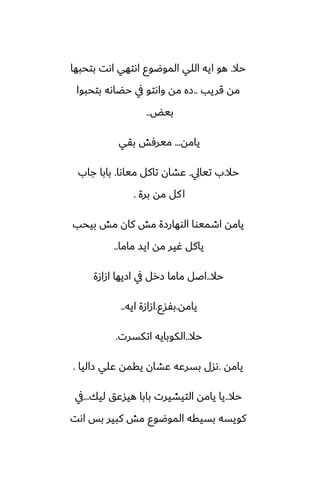 ‫حال‬
.
‫بتحبها‬ ‫اىت‬ ‫اىتهي‬ ‫الموؿوو‬ ‫اللي‬ ‫ايه‬ ‫هو‬
‫قريب‬ ‫مه‬
..
‫بتحبوا‬ ‫حؾاىه‬ ‫يف‬ ‫واىتو‬ ‫مه‬ ‫زه‬
‫بيؽ‬
..
‫يامه‬
...
‫بقي‬ ‫ميرٓص‬
‫حال‬
.
‫تيايل‬ ‫ب‬
.
‫مياىا‬ ‫تاكل‬ ‫ًضان‬
.
‫جاب‬ ‫بابا‬
‫برة‬ ‫مه‬ ‫كل‬‫ا‬
.
‫بيحب‬ ‫مص‬ ‫كان‬ ‫مص‬ ‫الوهارزة‬ ‫اطميوا‬ ‫يامه‬
‫ماما‬ ‫ايس‬ ‫مه‬ ‫ُير‬ ‫ياكل‬
..
‫حال‬
..
‫ازازة‬ ‫ازيها‬ ‫يف‬ ‫زرل‬ ‫ماما‬ ‫اػل‬
‫يامه‬
.
‫بْسو‬
.
‫ايه‬ ‫ازازة‬
..
‫حال‬
..
‫اتكسرت‬ ‫الكوبايه‬
.
‫يامه‬
.
‫زاليا‬ ‫ًلي‬ ‫يقمه‬ ‫ًضان‬ ‫بسرًه‬ ‫ىسل‬
.
‫حال‬
..
‫ليك‬ ‫هيسًق‬ ‫بابا‬ ‫التيضيرت‬ ‫يامه‬ ‫يا‬
...
‫يف‬
‫اىت‬ ‫بس‬ ‫كبير‬ ‫مص‬ ‫الموؿوو‬ ‫بسيقه‬ ‫كويسه‬
 