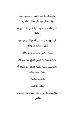 ‫بابا‬ ِ‫ًار‬
...
‫يامه‬ ‫يا‬
..
‫ميلم‬ ‫يا‬ ‫البس‬
..
‫راحت‬
‫الواجب‬ ‫مياك‬ ‫هييمل‬ ‫سويل‬ ‫ًليك‬
..
‫يال‬
‫يامه‬
.
‫بقلق‬ ‫زاليا‬ ‫ايس‬ ‫مسك‬ ‫راح‬
.
‫كويسه‬ ‫اىت‬
‫ماما‬ ‫يا‬
..
‫زاليا‬
...
‫حبيبي‬ ‫يا‬ ‫كويسه‬
..
‫تيضريت‬ ‫البس‬ ‫اكلى‬
‫يضوٓك‬ ‫سليم‬ ‫ما‬ ‫قبل‬
..
.
‫يامه‬
.
‫بتوجيك‬ ‫مص‬ ‫بجس‬ ‫ييوي‬
..
‫زاليا‬
..
‫كويسه‬
.
‫بسرًه‬ ‫بس‬ ‫اكلى‬ ‫حبيبي‬ ‫يا‬
..
‫حال‬
.
‫أن‬ ‫ًارٓه‬ ‫اىت‬ ‫ًليك‬ ‫يقمه‬ ‫سبيه‬ ‫ماما‬ ‫يا‬
‫ٓيك‬ ‫روحه‬ ‫يامه‬
..
‫زاليا‬
..
‫بت‬ ‫يا‬ ‫بس‬
..
‫سليم‬
.
‫ياااامه‬
.
‫ميلم‬ ‫البس‬ ‫بهمس‬ ‫حال‬
.
‫مرار‬ ‫هيبقي‬ ‫طكله‬
‫كآح‬
..
 
