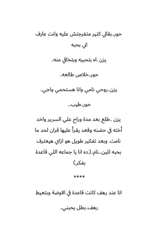 ‫حور‬
..
ِ‫ًار‬ ‫واىت‬ ‫ًليه‬ ‫متْرجتص‬ ‫كتير‬ ‫بقايل‬
‫بحبه‬ ‫اين‬
‫يسن‬
.
‫موه‬ ‫وبتذايف‬ ‫بتحبيه‬ ‫اه‬
..
‫حور‬
..
‫كاليه‬ ‫رالظ‬
..
‫يسن‬
..
‫واجي‬ ‫هستحمي‬ ‫واىا‬ ‫ىامي‬ ‫روحي‬
..
‫حور‬
..
‫كيب‬
...
‫يسن‬
..
‫وارس‬ ‫السرير‬ ‫ًلي‬ ‫وراح‬ ‫مسة‬ ‫بيس‬ ‫كلى‬
‫ما‬ ‫لحس‬ ‫قران‬ ‫ًليها‬ ‫يقرأ‬ ‫وقيس‬ ‫حؾوه‬ ‫يف‬ ‫أرته‬
‫ىامت‬
.
ِ‫هييتر‬ ‫ازاي‬ ‫هو‬ ‫كويل‬ ‫تْكير‬ ‫وبيس‬
‫لليه‬ ‫بحبه‬
...
‫ىام‬
..
(
.
‫قاًسة‬ ‫اللي‬ ‫جماًه‬ ‫يا‬ ‫اىا‬ ‫زه‬
‫بْكر‬
.
)
****
‫وبتييف‬ ‫االوؿة‬ ‫يف‬ ‫قاًسة‬ ‫كاىت‬ ّ‫ره‬ ‫ًوس‬ ‫اىا‬
ّ‫ره‬
..
‫يحبوي‬ ‫بقل‬
..
 