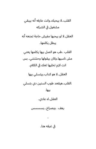 ‫القلب‬
...
‫بيحبك‬ ‫ال‬
..
‫بيبقي‬ ‫أىه‬ ‫ًارٓه‬ ‫واىت‬
‫الضركه‬ ‫يف‬ ‫مضَول‬
‫اليقل‬
..
‫أىه‬ ‫تمويه‬ ‫حاجة‬ ‫مْيص‬ ‫بيحبها‬ ‫لو‬ ‫ال‬
‫يكلمها‬ ‫يبقل‬
..
‫القلب‬
..
‫ييوي‬ ‫يكلمها‬ ‫بيها‬ ‫اتغل‬ ‫هو‬ ‫كب‬
‫ىاسيها‬ ‫مص‬
..
‫وحضتوي‬ ‫بيقولها‬ ‫وكان‬
..
‫بس‬
‫الكالم‬ ‫يف‬ ‫تيك‬ ‫تذليها‬ ‫الزم‬ ‫اىت‬
..
‫اليقل‬
...
‫كساب‬ ‫هو‬ ‫ال‬
..
‫بيها‬ ‫بيتسلي‬
.
‫القلب‬
..
‫بتسلي‬ ‫زي‬ ‫السويه‬ ‫كوب‬ ‫هيقيس‬
‫بيها‬
.
‫اليقل‬
..
‫ًازي‬ ‫اه‬
..
ّ‫ره‬
.
‫وبغراخ‬
....
‫بسسسس‬
..
‫هوا‬ ‫ُرٓه‬ ‫يف‬
..
 