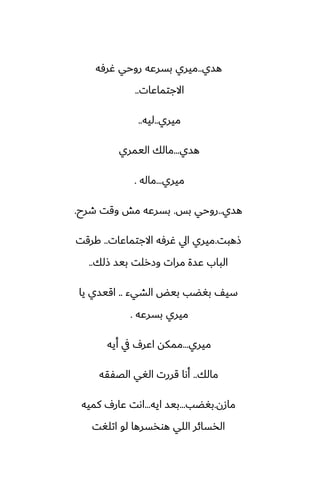 ‫هسي‬
..
‫ُرٓه‬ ‫روحي‬ ‫بسرًه‬ ‫ميري‬
‫االجتماًات‬
..
‫ميري‬
..
‫ليه‬
..
‫هسي‬
...
‫اليمري‬ ‫مالك‬
‫ميري‬
...
‫ماله‬
.
‫هسي‬
..
‫بس‬ ‫روحي‬
.
‫طرح‬ ‫وقت‬ ‫مص‬ ‫بسرًه‬
.
‫شهبت‬
.
‫االجتماًات‬ ‫ُرٓه‬ ‫ايل‬ ‫ميري‬
..
‫كرقت‬
‫شلك‬ ‫بيس‬ ‫وزرلت‬ ‫مرات‬ ‫ًسة‬ ‫الباب‬
..
‫الضيء‬ ‫بيؽ‬ ‫بَؾب‬ ّ‫سي‬
..
‫يا‬ ‫اقيسي‬
‫بسرًه‬ ‫ميري‬
.
‫ميري‬
...
‫أيه‬ ‫يف‬ ِ‫اًر‬ ‫ممكه‬
‫مالك‬
..
‫الغْقه‬ ‫الَي‬ ‫قررت‬ ‫أىا‬
‫مازن‬
.
‫بَؾب‬
...
‫ايه‬ ‫بيس‬
...
‫كميه‬ ِ‫ًار‬ ‫اىت‬
‫اتلَت‬ ‫لو‬ ‫هوذسرها‬ ‫اللي‬ ‫الذسائر‬
 