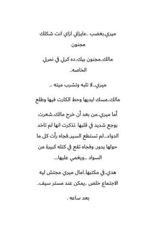 ‫ميري‬
.
‫بَؾب‬
..
‫طكلك‬ ‫اىت‬ ‫ازاي‬ ‫ًايساين‬
‫مجوون‬
‫مالك‬
..
‫بيك‬ ‫مجوون‬
..
‫ىمريت‬ ‫يف‬ ‫كريت‬ ‫زه‬
‫الذاػه‬
..
‫ميري‬
...
‫ميته‬ ‫وتضرب‬ ‫تلبه‬ ‫ال‬
...
‫مالك‬
..
‫وكلى‬ ‫ٓيها‬ ‫الكارت‬ ‫وحف‬ ‫ايسيها‬ ‫مسك‬
‫ميري‬ ‫أما‬
..
‫مالك‬ ‫ررج‬ ‫أن‬ ‫بيس‬ ‫مه‬
..
‫طيرت‬
‫قلبها‬ ‫يف‬ ‫طسيس‬ ‫بوجى‬
.
‫تارس‬ ‫لم‬ ‫اىها‬ ‫تصكرت‬
‫السواء‬
....
‫السير‬ ‫تستقى‬ ‫لم‬
..
‫ما‬ ‫كل‬ ‫رأت‬ ‫ٓجاه‬
‫يسور‬ ‫حولها‬
.
‫مه‬ ‫كبيرة‬ ‫كتله‬ ‫يف‬ ‫تقى‬ ‫وٓجاه‬
‫السواز‬
...
‫ًليها‬ ‫ويَمي‬
....
‫هسي‬
..
‫مكتبها‬ ‫يف‬
..
‫ليه‬ ‫مجتص‬ ‫ميري‬ ‫امال‬
‫رلع‬ ‫االجتماو‬
..
ّ‫سي‬ ‫مستر‬ ‫ًوس‬ ‫يمكه‬
..
‫ساًه‬ ‫بيس‬
.
 