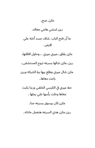 ‫مازن‬
.
‫ػح‬
..
‫ريه‬
..
‫مياك‬ ‫هاجي‬ ‫استوي‬
..
‫الباب‬ ‫ٓتح‬ ‫أن‬ ‫ما‬
..
‫ًلي‬ ‫أرته‬ ‫جسس‬ ِ‫طا‬
‫االرؼ‬
.
‫بقلق‬ ‫مازن‬
....
‫ميري‬ ‫ميري‬
.....
‫آاقتها‬ ‫وحاول‬
..
‫ريه‬
...
‫المستضْى‬ ‫ىروح‬ ‫بسرًه‬ ‫طالها‬ ‫مازن‬
...
‫وريه‬ ‫الضركه‬ ‫برة‬ ‫بيها‬ ‫وكلى‬ ‫ميري‬ ‫طال‬ ‫مازن‬
‫مياها‬ ‫راحت‬
...
‫ركبت‬ ‫وربوا‬ ‫الذلْي‬ ‫الكرسي‬ ‫يف‬ ‫ميري‬ ‫حف‬
‫رجلها‬ ‫ًلي‬ ‫رأسها‬ ‫ورلت‬ ‫مياها‬
..
‫مازن‬
..
‫جسا‬ ‫بسرًه‬ ‫بيسوق‬ ‫كان‬
..
‫ريه‬
..
‫السرًه‬ ‫هسي‬ ‫مازن‬
..
‫حازثه‬ ‫هويمل‬
...
 