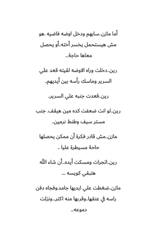 ‫مازن‬ ‫أما‬
..
‫ٓاؿيه‬ ‫اوؿه‬ ‫وزرل‬ ‫سابهم‬
.
‫هو‬
‫أرته‬ ‫يذسر‬ ‫هيستحمل‬ ‫مص‬
..
‫يحغل‬ ‫أو‬
‫حاجة‬ ‫مياها‬
...
‫ريه‬
..
‫ًلي‬ ‫قيس‬ ‫لقيته‬ ‫االوؿه‬ ‫وراه‬ ‫زرلت‬
‫أيسيهم‬ ‫بيه‬ ‫رأسه‬ ‫وماسك‬ ‫السرير‬
..
‫ريه‬
..
‫السرير‬ ‫ًلي‬ ‫جوبه‬ ‫قيست‬
..
‫ريه‬
..
ّ‫هيق‬ ‫ميه‬ ‫كسه‬ ‫ؿيْت‬ ‫اىت‬ ‫لو‬
.
‫جوب‬
‫ىرميه‬ ‫وكوف‬ ّ‫سي‬ ‫مستر‬
..
‫مازن‬
..
‫يحغلها‬ ‫ممكه‬ ‫أن‬ ‫ٓكرة‬ ‫قازر‬ ‫مص‬
‫ًليا‬ ‫مسيقرة‬ ‫حاحة‬
..
‫ريه‬
..
‫أيسه‬ ‫ومسكت‬ ‫اتجرات‬
...
‫هللا‬ ‫طاء‬ ‫أن‬
‫كويسه‬ ‫هتبقي‬
....
‫مازن‬
..
‫جامس‬ ‫ايسيها‬ ‫ًلي‬ ‫ؿَقت‬
.
‫زٓه‬ ‫وٓجاه‬
‫ًوقها‬ ‫يف‬ ‫راسه‬
..
‫كتر‬‫ا‬ ‫موه‬ ‫وقربها‬
...
‫وىسلت‬
‫زموًه‬
...
 