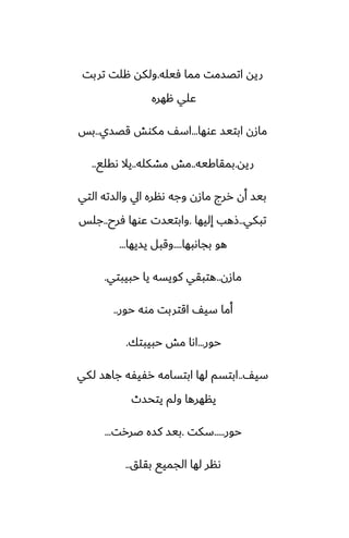 ‫ٓيله‬ ‫مما‬ ‫اتغسمت‬ ‫ريه‬
.
‫تربت‬ ‫هلت‬ ‫ولكه‬
‫ههره‬ ‫ًلي‬
‫ًوها‬ ‫ابتيس‬ ‫مازن‬
...
‫قغسي‬ ‫مكوص‬ ّ‫اس‬
..
‫بس‬
‫ريه‬
.
‫بمقاكيه‬
..
‫مضكله‬ ‫مص‬
..
‫ىقلى‬ ‫يال‬
..
‫التي‬ ‫والسته‬ ‫ايل‬ ‫ىنره‬ ‫وجه‬ ‫مازن‬ ‫ررج‬ ‫أن‬ ‫بيس‬
‫تبكي‬
..
‫إليها‬ ‫شهب‬
.
‫ٓرح‬ ‫ًوها‬ ‫وابتيست‬
..
‫جلس‬
‫بجاىبها‬ ‫هو‬
....
‫يسيها‬ ‫وقبل‬
...
‫مازن‬
..
‫حبيبتي‬ ‫يا‬ ‫كويسه‬ ‫هتبقي‬
.
‫حور‬ ‫موه‬ ‫اقتربت‬ ّ‫سي‬ ‫أما‬
..
‫حور‬
...
‫حبيبتك‬ ‫مص‬ ‫اىا‬
.
ّ‫سي‬
..
‫لكي‬ ‫جاهس‬ ‫رْيْه‬ ‫ابتسامه‬ ‫لها‬ ‫ابتسم‬
‫يتحسث‬ ‫ولم‬ ‫ينهرها‬
‫حور‬
.....
‫سكت‬
.
‫ػررت‬ ‫كسه‬ ‫بيس‬
...
‫بقلق‬ ‫الجميى‬ ‫لها‬ ‫ىنر‬
..
 
