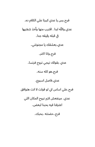 ‫ٓرح‬
..
‫زه‬ ‫الكالم‬ ‫ًلي‬ ‫كبرىا‬ ‫ًسي‬ ‫يا‬ ‫بس‬
..
‫ًسي‬
..
‫ابسا‬ ‫وهللا‬
.
‫طْتيها‬ ‫وأرص‬ ‫موها‬ ‫اقترب‬
‫جسا‬ ‫رقيقه‬ ‫قبله‬ ‫يف‬
..
‫ًسي‬
..
‫مجووىتي‬ ‫يا‬ ‫بيضقك‬
..
‫ٓرح‬
..
‫كتر‬‫ا‬ ‫واىا‬
..
‫ًسي‬
.
‫ٓرىسا‬ ‫ىروح‬ ‫ىيجي‬ ‫بقولك‬
..
‫ٓرح‬
..
‫سوه‬ ‫كله‬ ‫هو‬
..
‫ًسي‬
..
‫اسبوو‬ ‫ٓاػل‬
..
‫ٓرح‬
..
‫هتوآق‬ ‫اىت‬ ‫ال‬ ‫قولت‬ ‫لو‬ ‫اين‬ ‫اساس‬ ‫ًلي‬
‫ًسي‬
..
‫اللي‬ ‫المكان‬ ‫ىروح‬ ‫الزم‬ ‫ميوْيص‬
‫لبيؽ‬ ‫بحبوا‬ ‫ٓيه‬ ‫اًترٓوا‬
..
‫ٓرح‬
...
‫حؾوته‬
..
‫بحبك‬
..
 