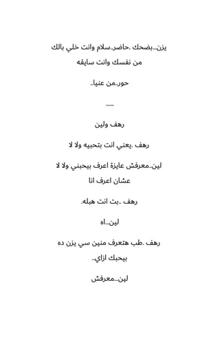 ‫يسن‬
...
‫بؾحك‬
.
‫حاؿر‬
..
‫بالك‬ ‫رلي‬ ‫واىت‬ ‫سالم‬
‫سايقه‬ ‫واىت‬ ‫ىْسك‬ ‫مه‬
‫حور‬
..
‫ًويا‬ ‫مه‬
..
......
‫وليه‬ ّ‫ره‬
ّ‫ره‬
.
‫ال‬ ‫وال‬ ‫بتحبيه‬ ‫اىت‬ ‫ييوي‬
‫ليه‬
..
‫ال‬ ‫وال‬ ‫بيحبوي‬ ِ‫اًر‬ ‫ًايسة‬ ‫ميرٓص‬
‫اىا‬ ِ‫اًر‬ ‫ًضان‬
ّ‫ره‬
..
‫هبله‬ ‫اىت‬ ‫بت‬
.
‫ليه‬
...
‫اه‬
ّ‫ره‬
.
‫زه‬ ‫يسن‬ ‫سي‬ ‫مويه‬ ِ‫هتير‬ ‫كب‬
‫ازاي‬ ‫بيحبك‬
..
‫ليه‬
...
‫ميرٓص‬
 