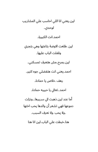‫ليه‬
..
‫المضاريب‬ ‫ًلي‬ ‫احاسب‬ ‫اللي‬ ‫اىا‬ ‫ييوي‬
‫لوحسي‬
..
‫احمس‬
..
‫الكبيرة‬ ‫اىت‬
..
‫ليه‬
.
‫بتجري‬ ‫وهي‬ ‫بتاًتها‬ ‫االوؿة‬ ‫كليت‬
‫ًليها‬ ‫الباب‬ ‫وقْلت‬
..
‫ليه‬
..
‫بمرح‬
..
‫تمسكوي‬ ِ‫هتير‬ ‫مص‬
..
‫احمس‬
..
‫كتير‬ ‫جوه‬ ‫هتْؾلي‬ ‫اىت‬ ‫ييوي‬
..
ّ‫ره‬
.
‫حمازة‬ ‫يا‬ ‫رالظ‬
..
‫احمس‬
...
‫حمازة‬ ‫حبيبه‬ ‫يا‬ ‫تيايل‬
..
‫ليه‬ ‫ًوس‬ ‫أما‬
..
‫سريرها‬ ‫ايل‬ ‫شهبت‬
....
‫وىسلت‬
‫ارتها‬ ‫يحب‬ ‫والسها‬ ‫أن‬ ‫تضير‬ ‫ٓهي‬ ‫زموًها‬
..
‫يحب‬ ‫وال‬
.
‫السبب‬ ِ‫ىير‬ ‫وال‬
..
‫هوا‬
..
‫الباب‬ ‫ًلي‬ ‫ربقت‬
..
‫هوا‬ ‫اىا‬ ‫ليه‬
 