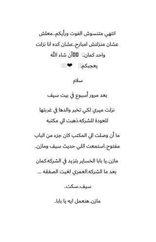 ‫ورأيكم‬ ‫الْوت‬ ‫متوسوش‬ ‫اىتهي‬
...
‫ميلص‬
‫امبارح‬ ‫موسلتص‬ ‫ًضان‬
..
‫ىسلت‬ ‫اىا‬ ‫كسه‬ ‫ًضان‬
‫كمان‬ ‫واحس‬
..
⁦
�
�
‫هللا‬ ‫طاء‬ ‫أن‬
‫ييجبكم‬
.
⁦
⁦
❤
⁦
⁦
‫سالم‬
ّ‫سي‬ ‫بيت‬ ‫يف‬ ‫أسبوو‬ ‫مرور‬ ‫بيس‬
‫ُربتها‬ ‫يف‬ ‫والسها‬ ‫تذبر‬ ‫لكي‬ ‫ميري‬ ‫ىسلت‬
‫للضركه‬ ‫لليوزة‬
.
‫مكتبه‬ ‫ايل‬ ‫شهبت‬
‫الباب‬ ‫مه‬ ‫جسء‬ ‫كان‬ ‫المكتب‬ ‫ايل‬ ‫وػلت‬ ‫أن‬ ‫ما‬
‫مْتوح‬
..
‫ومازن‬ ّ‫سي‬ ‫حسيث‬ ‫اللي‬ ‫استميت‬
..
‫مازن‬
..
‫الضركه‬ ‫يف‬ ‫بتشيس‬ ‫الذساير‬ ‫بابا‬ ‫يا‬
.
‫كمان‬
‫الضركه‬ ‫ما‬ ‫بيس‬
.
‫الغْقه‬ ‫لَيت‬ ‫اليمري‬
....
ّ‫سي‬
..
‫سكت‬
..
‫مازن‬
..
‫بابا‬ ‫يا‬ ‫ايه‬ ‫هويمل‬
..
 