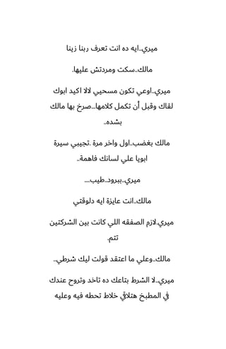 ‫ميري‬
..
‫صيوا‬ ‫ربوا‬ ِ‫تير‬ ‫اىت‬ ‫زه‬ ‫ايه‬
‫مالك‬
..
‫ًليها‬ ‫ومرزتص‬ ‫سكت‬
.
‫ميري‬
..
‫ابوك‬ ‫كيس‬‫ا‬ ‫الال‬ ‫مسحيي‬ ‫تكون‬ ‫اوًي‬
‫كالمها‬ ‫تكمل‬ ‫أن‬ ‫وقبل‬ ‫لقاك‬
...
‫مالك‬ ‫بها‬ ‫ػرخ‬
‫بضسه‬
..
‫بَؾب‬ ‫مالك‬
..
‫مرة‬ ‫وارر‬ ‫اول‬
.
‫سيرة‬ ‫تجيبي‬
‫ٓاهمة‬ ‫لساىك‬ ‫ًلي‬ ‫ابويا‬
..
‫ميري‬
..
‫ببروز‬
..
‫كيب‬
....
‫مالك‬
..
‫زلوقتي‬ ‫ايه‬ ‫ًايسة‬ ‫اىت‬
‫ميري‬
.
‫الضركتيه‬ ‫بيه‬ ‫كاىت‬ ‫اللي‬ ‫الغْقه‬ ‫الزم‬
‫تتم‬
.
‫مالك‬
..
‫طركي‬ ‫ليك‬ ‫قولت‬ ‫اًتقس‬ ‫ما‬ ‫وًلي‬
..
‫ميري‬
..
‫ًوسك‬ ‫وتروح‬ ‫تارس‬ ‫زه‬ ‫بتاًك‬ ‫الضرـ‬ ‫ال‬
‫وًليه‬ ‫ٓيه‬ ‫تحقه‬ ‫رالـ‬ ‫هتاليق‬ ‫المقبد‬ ‫يف‬
 