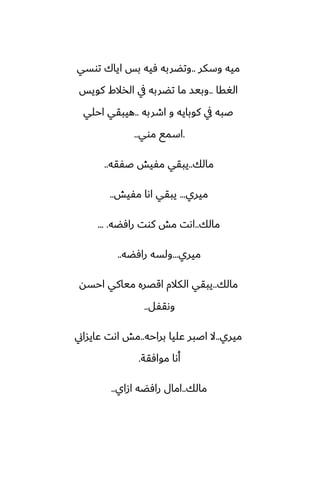 ‫وسكر‬ ‫ميه‬
..
‫توسي‬ ‫اياك‬ ‫بس‬ ‫ٓيه‬ ‫وتؾربه‬
‫الَقا‬
..
‫كويس‬ ‫الذالـ‬ ‫يف‬ ‫تؾربه‬ ‫ما‬ ‫وبيس‬
‫اطربه‬ ‫و‬ ‫كوبايه‬ ‫يف‬ ‫ػبه‬
..
‫احلي‬ ‫هيبقي‬
.
‫موي‬ ‫اسمى‬
..
‫مالك‬
..
‫ػْقه‬ ‫مْيص‬ ‫يبقي‬
..
‫ميري‬
...
‫مْيص‬ ‫اىا‬ ‫يبقي‬
..
‫مالك‬
..
‫رآؾه‬ ‫كوت‬ ‫مص‬ ‫اىت‬
... .
‫ميري‬
...
‫رآؾه‬ ‫ولسه‬
..
‫مالك‬
..
‫احسه‬ ‫مياكي‬ ‫اقغره‬ ‫الكالم‬ ‫يبقي‬
‫وىقْل‬
..
‫ميري‬
..
‫براحه‬ ‫ًليا‬ ‫اػبر‬ ‫ال‬
..
‫ًايساين‬ ‫اىت‬ ‫مص‬
‫موآقة‬ ‫أىا‬
.
‫مالك‬
..
‫ازاي‬ ‫رآؾه‬ ‫امال‬
..
 