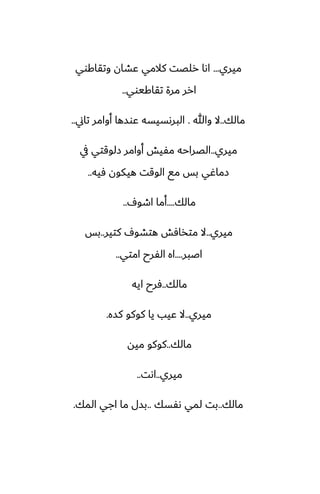 ‫ميري‬
...
‫وتقاكوي‬ ‫ًضان‬ ‫كالمي‬ ‫رلغت‬ ‫اىا‬
‫تقاكيوي‬ ‫مرة‬ ‫ارر‬
..
‫مالك‬
..
‫وهللا‬ ‫ال‬
.
‫تاين‬ ‫أوامر‬ ‫ًوسها‬ ‫البرىسيسه‬
..
‫ميري‬
..
‫يف‬ ‫زلوقتي‬ ‫أوامر‬ ‫مْيص‬ ‫الغراحه‬
‫ٓيه‬ ‫هيكون‬ ‫الوقت‬ ‫مى‬ ‫بس‬ ‫زماُي‬
..
‫مالك‬
....
ِ‫اطو‬ ‫أما‬
..
‫ميري‬
..
‫كتير‬ ِ‫هتضو‬ ‫متذآص‬ ‫ال‬
..
‫بس‬
‫اػبر‬
....
‫امتي‬ ‫الْرح‬ ‫اه‬
..
‫مالك‬
..
‫ايه‬ ‫ٓرح‬
‫ميري‬
..
‫كسه‬ ‫كوكو‬ ‫يا‬ ‫ًيب‬ ‫ال‬
.
‫مالك‬
..
‫ميه‬ ‫كوكو‬
‫ميري‬
..
‫اىت‬
..
‫مالك‬
..
‫ىْسك‬ ‫لمي‬ ‫بت‬
..
‫المك‬ ‫اجي‬ ‫ما‬ ‫بسل‬
.
 