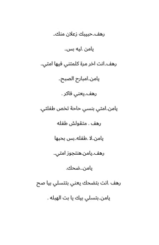 ّ‫ره‬
..
‫موك‬ ‫زًالن‬ ‫حبيبك‬
..
‫يامه‬
.
‫بس‬ ‫ليه‬
..
ّ‫ره‬
..
‫امتي‬ ‫ٓيها‬ ‫كلمتوي‬ ‫مرة‬ ‫ارر‬ ‫اىت‬
..
‫يامه‬
..
‫الغبح‬ ‫امبارح‬
..
ّ‫ره‬
..
‫ٓاكر‬ ‫ييوي‬
.
‫يامه‬
..
‫كْلتي‬ ‫تذع‬ ‫حاحة‬ ‫بوسي‬ ‫امتي‬
.
ّ‫ره‬
.
‫كْله‬ ‫متقولص‬
‫يامه‬
..
‫ال‬
.
‫كْله‬
..
‫بحبها‬ ‫بس‬
ّ‫ره‬
..
‫يامه‬
.
‫امتي‬ ‫هوتجوز‬
..
‫يامه‬
...
‫ؿحك‬
.
ّ‫ره‬
.
‫ػح‬ ‫بيا‬ ‫بتتسلي‬ ‫ييوي‬ ‫بتؾحك‬ ‫اىت‬
‫يامه‬
..
‫الهبله‬ ‫بت‬ ‫يا‬ ‫بيك‬ ‫بتسلي‬
.
 