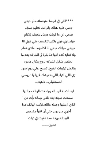 ****
‫ٓرىسا‬ ‫يف‬ ‫اللي‬
..
‫حلو‬ ‫هييمله‬
.
‫تبقي‬
ِ‫ػر‬ ‫تيليم‬ ‫اىت‬ ‫ولو‬ ‫هواك‬ ‫ًليه‬ ‫وػي‬
‫تتكلم‬ ِ‫بتير‬ ‫ومص‬ ‫قولت‬ ‫ما‬ ‫زي‬ ‫ػحي‬
‫اىا‬ ‫قويل‬ ‫موي‬ ّ‫تتكس‬ ‫بالش‬ ‫قويل‬ ‫ٓرىساوي‬
‫كلمهم‬‫ا‬ ‫اىا‬ ‫هبقي‬ ‫مراتك‬ ‫هيبقي‬
..
‫ًازي‬
..
‫تمام‬
.
‫ما‬ ‫بيس‬ ‫الضركه‬ ‫يف‬ ‫بكرة‬ ‫الوهارزة‬ ‫كسه‬ ‫كْايه‬ ‫يال‬
‫هازئ‬ ‫مكان‬ ‫ىروح‬ ‫الضركه‬ ‫طَل‬ ‫ىذلع‬
‫الْرح‬ ‫ترتيبات‬ ‫وىكمل‬
..
‫اسوز‬ ‫يوم‬ ‫ًلي‬ ‫تغبح‬
‫ًريسي‬ ‫يا‬ ‫ٓيها‬ ‫هييضك‬ ‫اللي‬ ‫االيام‬ ‫اللي‬ ‫زي‬
‫المستقبلي‬
....
‫زاهيه‬
.....
‫جاىبها‬ ّ‫الهات‬ ‫ووؿيت‬ ‫الرساله‬ ‫له‬ ‫ارسلت‬
‫مه‬ ‫رأت‬ ‫رساله‬ ‫تلقي‬ ‫ابوه‬ ‫ػوته‬ ‫سميت‬
‫مالك‬ ‫وجسته‬ ‫ارسلها‬ ‫الصي‬
..
‫مرة‬ ّ‫الهات‬ ‫تركت‬
‫مؾمون‬ ‫تقرأ‬ ‫أن‬ ‫حتي‬ ‫زون‬ ‫مه‬ ‫أرري‬
‫الرساله‬
..
‫ثبات‬ ‫يف‬ ‫شهبت‬ ‫مسة‬ ‫وبيس‬
‫ًميق‬
............
 