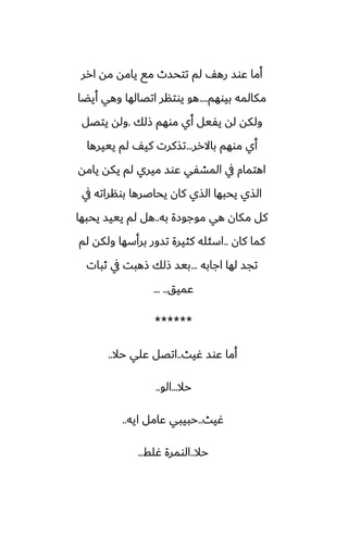‫ارر‬ ‫مه‬ ‫يامه‬ ‫مى‬ ‫تتحسث‬ ‫لم‬ ّ‫ره‬ ‫ًوس‬ ‫أما‬
‫بيوهم‬ ‫مكالمه‬
....
‫أيؾا‬ ‫وهي‬ ‫اتغالها‬ ‫يوتنر‬ ‫هو‬
‫شلك‬ ‫موهم‬ ‫أي‬ ‫يْيل‬ ‫له‬ ‫ولكه‬
.
‫يتغل‬ ‫وله‬
‫باالرر‬ ‫موهم‬ ‫أي‬
...
‫يييرها‬ ‫لم‬ ّ‫كي‬ ‫تصكرت‬
‫يامه‬ ‫يكه‬ ‫لم‬ ‫ميري‬ ‫ًوس‬ ‫المضْي‬ ‫يف‬ ‫اهتمام‬
‫يف‬ ‫بونراته‬ ‫يحاػرها‬ ‫كان‬ ‫الصي‬ ‫يحبها‬ ‫الصي‬
‫به‬ ‫موجوزة‬ ‫هي‬ ‫مكان‬ ‫كل‬
..
‫يحبها‬ ‫يييس‬ ‫لم‬ ‫هل‬
‫كان‬ ‫كما‬
..
‫لم‬ ‫ولكه‬ ‫برأسها‬ ‫تسور‬ ‫كثيرة‬ ‫اسئله‬
‫اجابه‬ ‫لها‬ ‫تجس‬
...
‫ثبات‬ ‫يف‬ ‫شهبت‬ ‫شلك‬ ‫بيس‬
‫ًميق‬
... ..
******
‫ُيث‬ ‫ًوس‬ ‫أما‬
..
‫حال‬ ‫ًلي‬ ‫اتغل‬
..
‫حال‬
...
‫الو‬
..
‫ُيث‬
..
‫ايه‬ ‫ًامل‬ ‫حبيبي‬
..
‫حال‬
..
‫ُلف‬ ‫الومرة‬
..
 